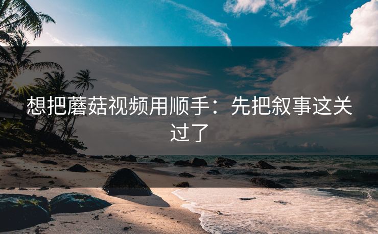 想把蘑菇视频用顺手：先把叙事这关过了