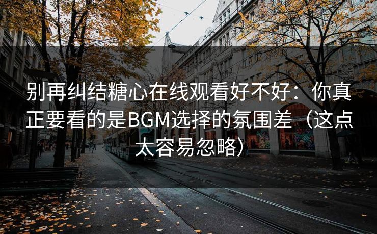 别再纠结糖心在线观看好不好：你真正要看的是BGM选择的氛围差（这点太容易忽略）