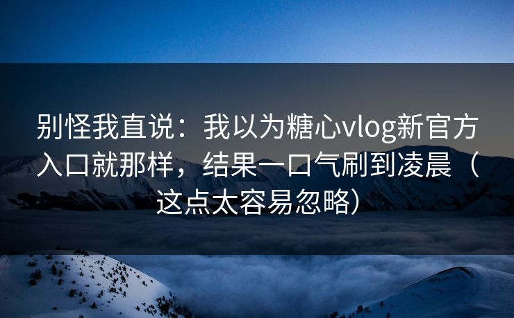 别怪我直说：我以为糖心vlog新官方入口就那样，结果一口气刷到凌晨（这点太容易忽略）