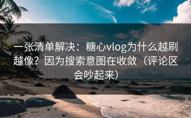 一张清单解决：糖心vlog为什么越刷越像？因为搜索意图在收敛（评论区会吵起来）