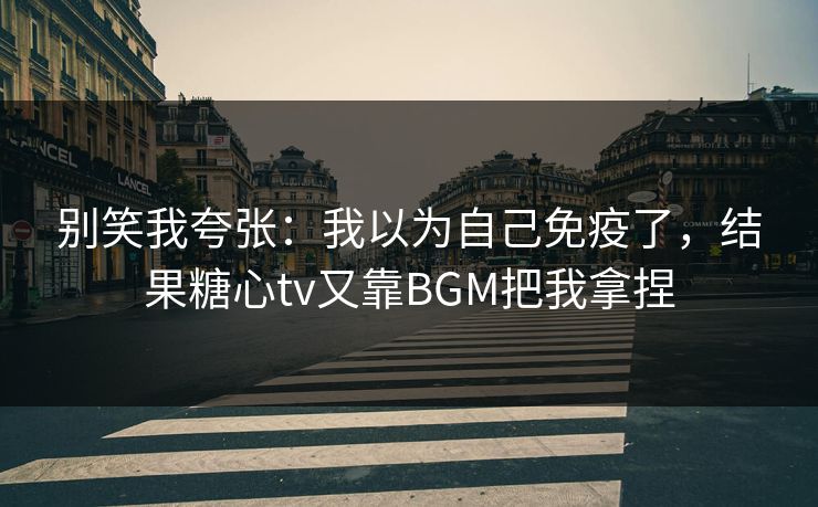 别笑我夸张：我以为自己免疫了，结果糖心tv又靠BGM把我拿捏