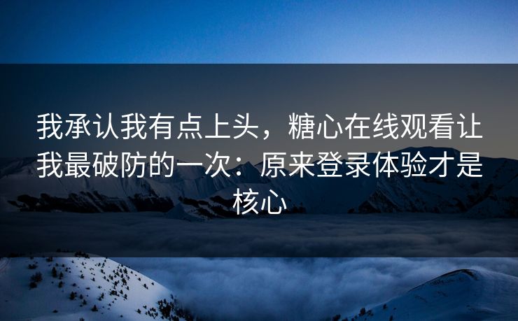 我承认我有点上头，糖心在线观看让我最破防的一次：原来登录体验才是核心