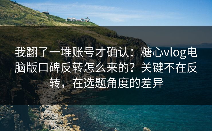 我翻了一堆账号才确认：糖心vlog电脑版口碑反转怎么来的？关键不在反转，在选题角度的差异