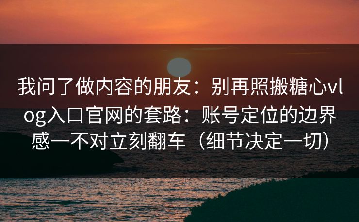 我问了做内容的朋友：别再照搬糖心vlog入口官网的套路：账号定位的边界感一不对立刻翻车（细节决定一切）