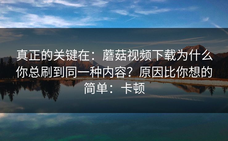 真正的关键在：蘑菇视频下载为什么你总刷到同一种内容？原因比你想的简单：卡顿