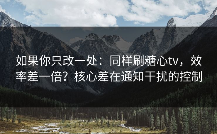 如果你只改一处：同样刷糖心tv，效率差一倍？核心差在通知干扰的控制