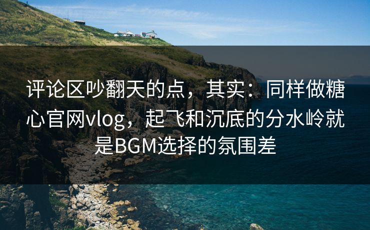 评论区吵翻天的点，其实：同样做糖心官网vlog，起飞和沉底的分水岭就是BGM选择的氛围差