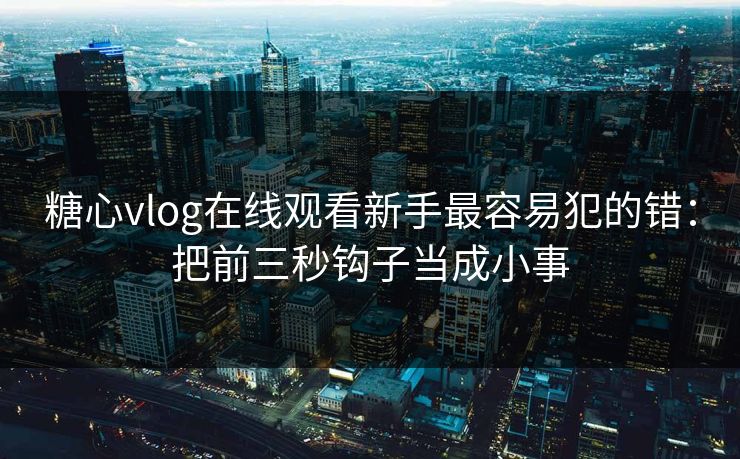 糖心vlog在线观看新手最容易犯的错：把前三秒钩子当成小事
