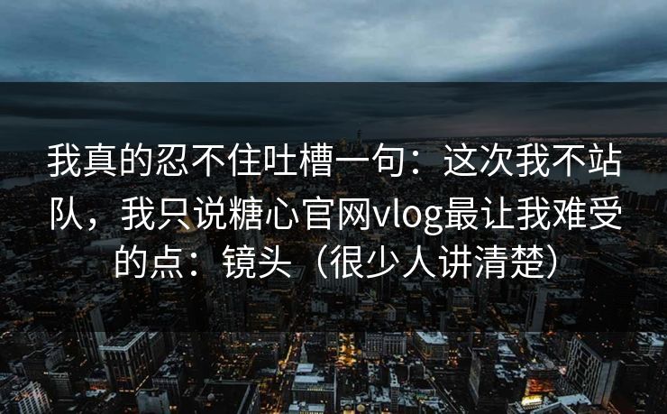 我真的忍不住吐槽一句：这次我不站队，我只说糖心官网vlog最让我难受的点：镜头（很少人讲清楚）
