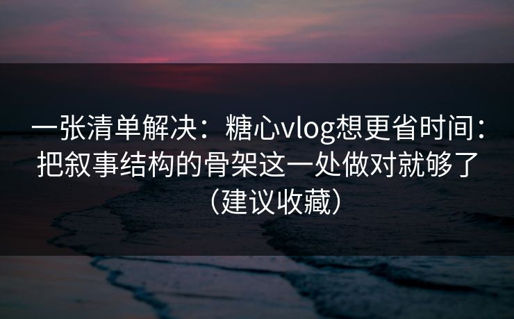 一张清单解决：糖心vlog想更省时间：把叙事结构的骨架这一处做对就够了（建议收藏）
