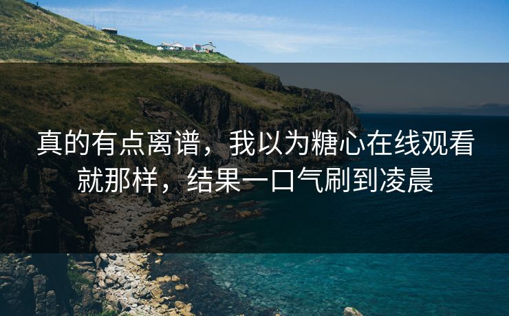 真的有点离谱，我以为糖心在线观看就那样，结果一口气刷到凌晨