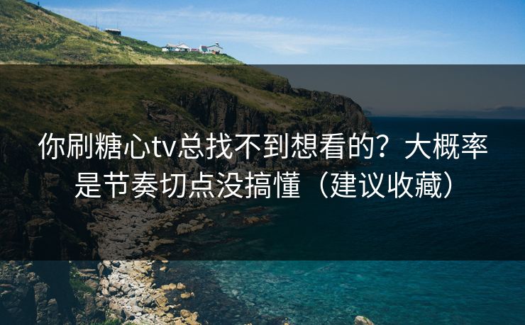 你刷糖心tv总找不到想看的？大概率是节奏切点没搞懂（建议收藏）