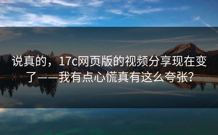 说真的，17c网页版的视频分享现在变了——我有点心慌真有这么夸张？
